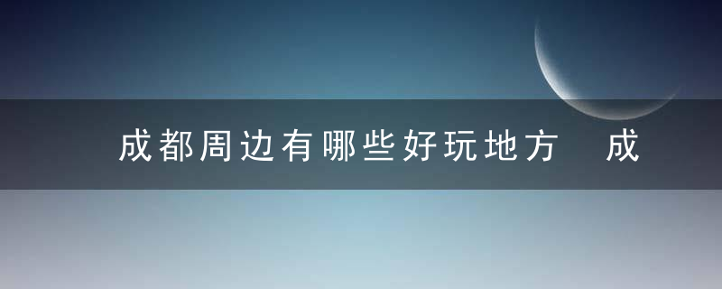 成都周边有哪些好玩地方 成都周边最值得游玩的四个地方推荐